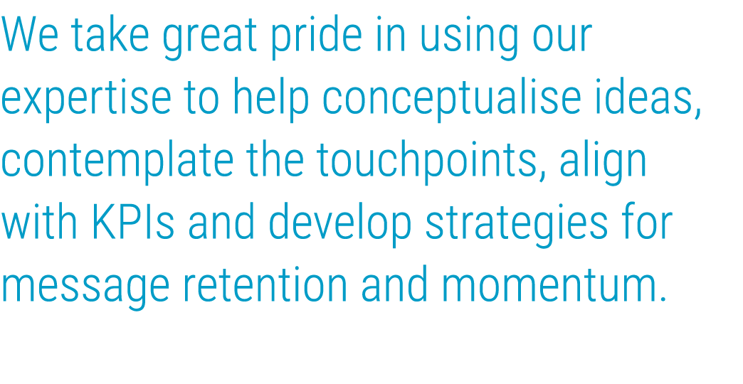 We take great pride in using our expertise to help conceptualise ideas, contemplate the touchpoints, align with KPIs    