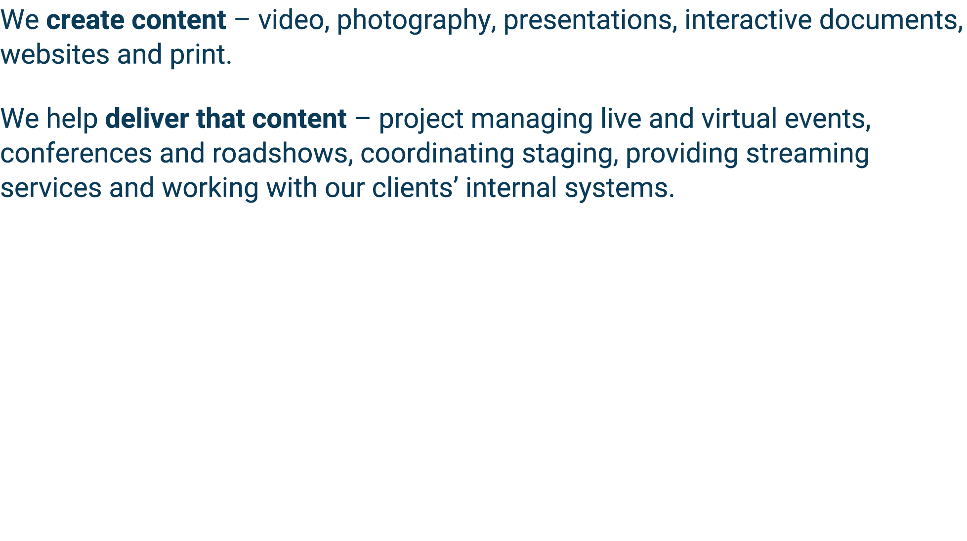 We create content   video, photography, presentations, interactive documents, websites and print  We help deliver tha   