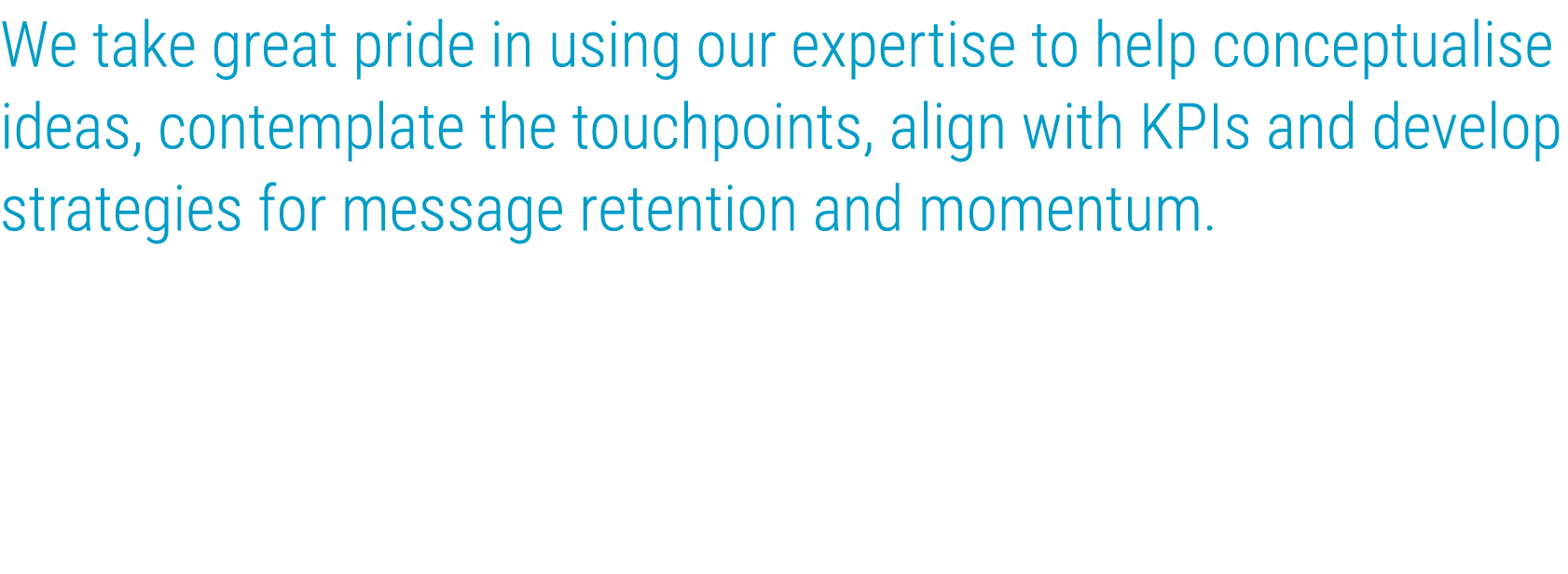 We take great pride in using our expertise to help conceptualise ideas, contemplate the touchpoints, align with KPIs    